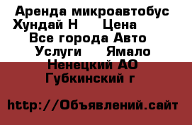 Аренда микроавтобус Хундай Н1  › Цена ­ 50 - Все города Авто » Услуги   . Ямало-Ненецкий АО,Губкинский г.